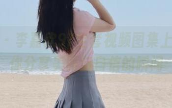 微密圈 – 李嘉欣97全套视频图集上线，与你分享美丽与自信的瞬间